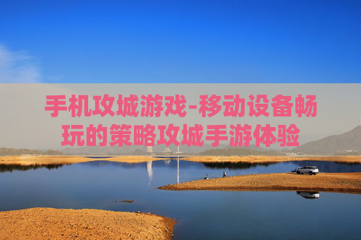 手机攻城游戏-移动设备畅玩的策略攻城手游体验