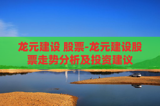 龙元建设 股票-龙元建设股票走势分析及投资建议