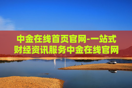 中金在线首页官网-一站式财经资讯服务中金在线官网入口