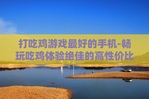 打吃鸡游戏最好的手机-畅玩吃鸡体验绝佳的高性价比手机