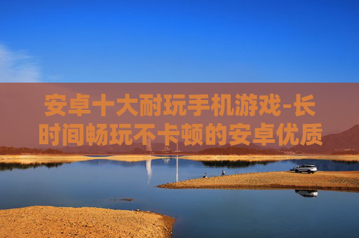 安卓十大耐玩手机游戏-长时间畅玩不卡顿的安卓优质手游推荐