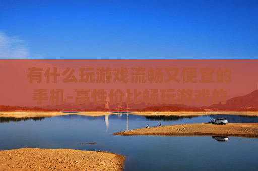 有什么玩游戏流畅又便宜的手机-高性价比畅玩游戏的手机推荐