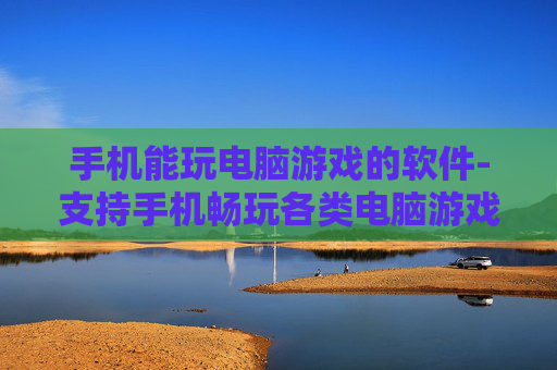 手机能玩电脑游戏的软件-支持手机畅玩各类电脑游戏的应用选择