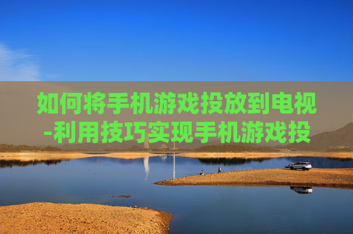 如何将手机游戏投放到电视-利用技巧实现手机游戏投屏电视方法