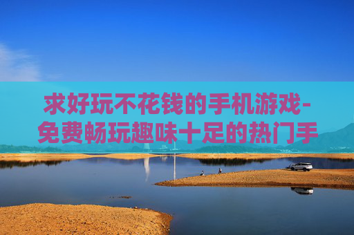 求好玩不花钱的手机游戏-免费畅玩趣味十足的热门手机游戏推荐
