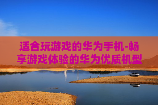 适合玩游戏的华为手机-畅享游戏体验的华为优质机型推荐