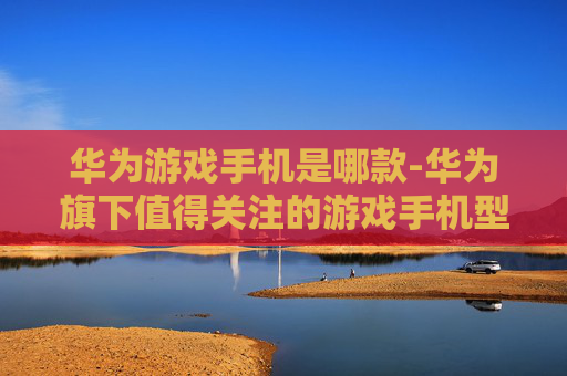 华为游戏手机是哪款-华为旗下值得关注的游戏手机型号