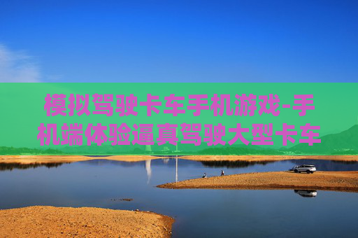 模拟驾驶卡车手机游戏-手机端体验逼真驾驶大型卡车游戏乐趣