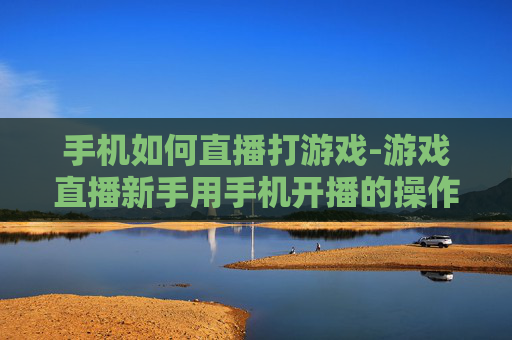手机如何直播打游戏-游戏直播新手用手机开播的操作指南