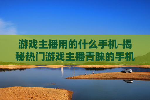 游戏主播用的什么手机-揭秘热门游戏主播青睐的手机款式
