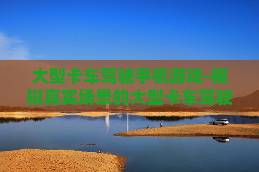 大型卡车驾驶手机游戏-模拟真实场景的大型卡车驾驶手游体验