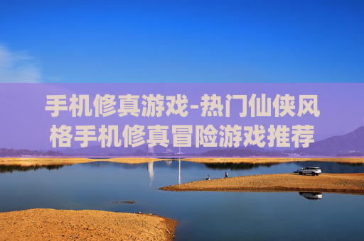 手机修真游戏-热门仙侠风格手机修真冒险游戏推荐