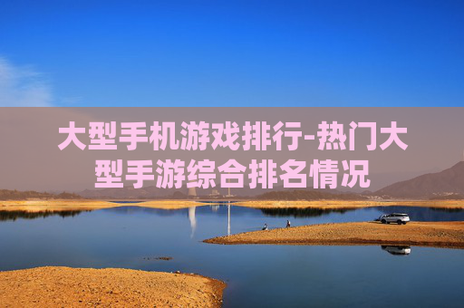 大型手机游戏排行-热门大型手游综合排名情况