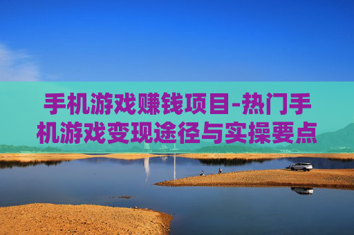 手机游戏赚钱项目-热门手机游戏变现途径与实操要点