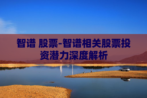 智谱 股票-智谱相关股票投资潜力深度解析