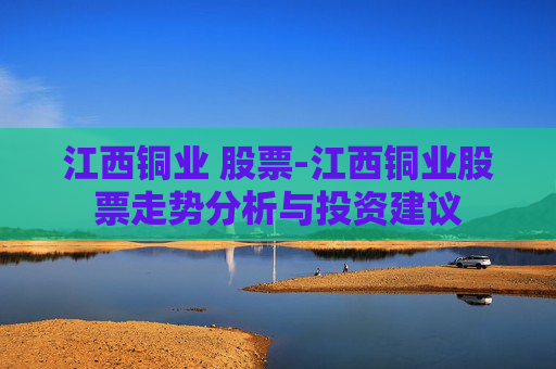 江西铜业 股票-江西铜业股票走势分析与投资建议