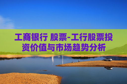 工商银行 股票-工行股票投资价值与市场趋势分析 工商银行 股票-工行股票投资价值与市场趋势分析