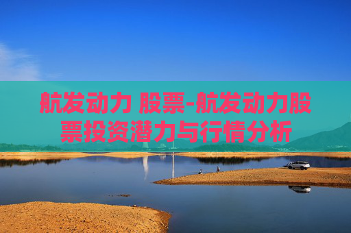 航发动力 股票-航发动力股票投资潜力与行情分析