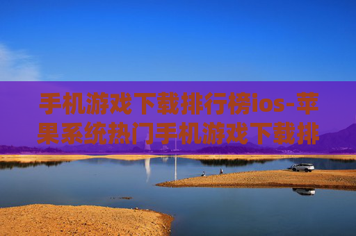 手机游戏下载排行榜ios-苹果系统热门手机游戏下载排名情况