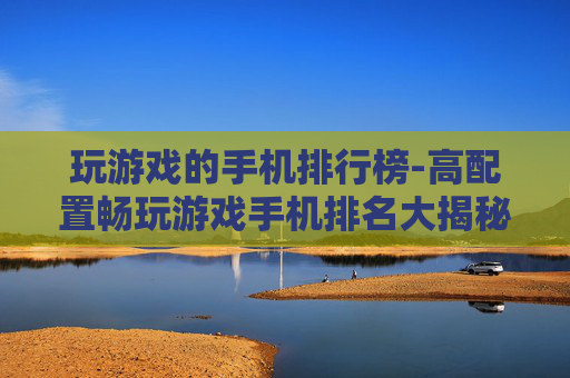 玩游戏的手机排行榜-高配置畅玩游戏手机排名大揭秘