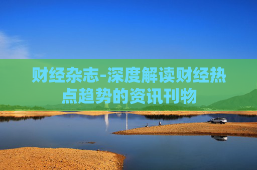 财经杂志-深度解读财经热点趋势的资讯刊物