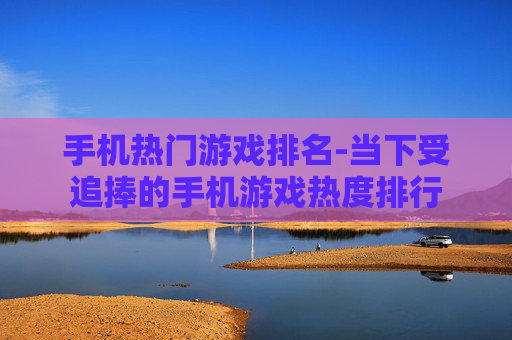 手机热门游戏排名-当下受追捧的手机游戏热度排行