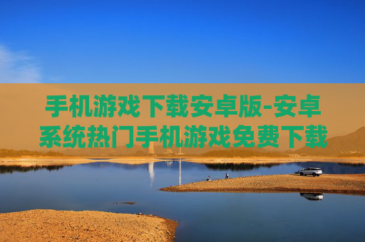 手机游戏下载安卓版-安卓系统热门手机游戏免费下载渠道