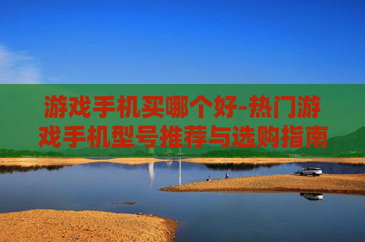 游戏手机买哪个好-热门游戏手机型号推荐与选购指南