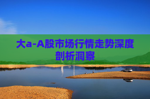 大a-A股市场行情走势深度剖析洞察