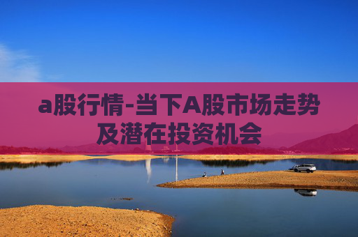 a股行情-当下A股市场走势及潜在投资机会