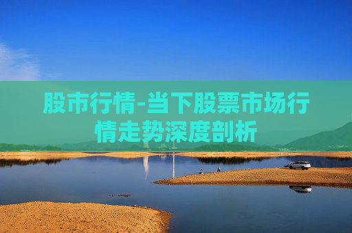 股市行情-当下股票市场行情走势深度剖析