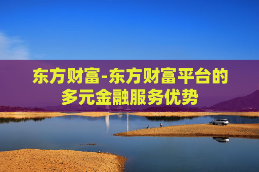 东方财富-东方财富平台的多元金融服务优势
