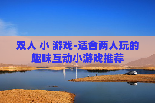 双人 小 游戏-适合两人玩的趣味互动小游戏推荐