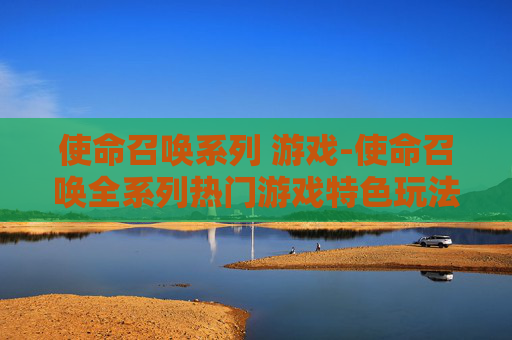 使命召唤系列 游戏-使命召唤全系列热门游戏特色玩法揭秘