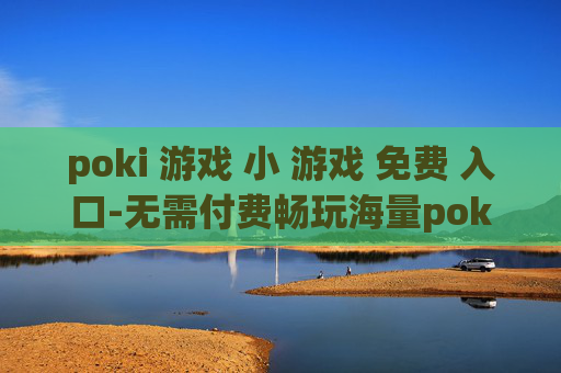 poki 游戏 小 游戏 免费 入口-无需付费畅玩海量poki小型游戏渠道