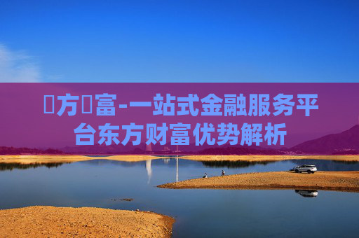 東方財富-一站式金融服务平台东方财富优势解析