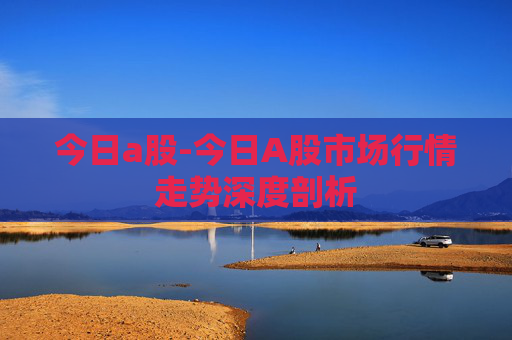 今日a股-今日A股市场行情走势深度剖析