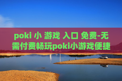 poki 小 游戏 入口 免费-无需付费畅玩poki小游戏便捷通道