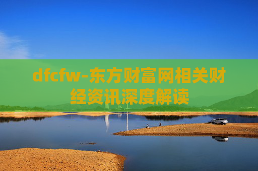 dfcfw-东方财富网相关财经资讯深度解读