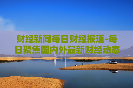 财经新闻每日财经报道-每日聚焦国内外最新财经动态消息