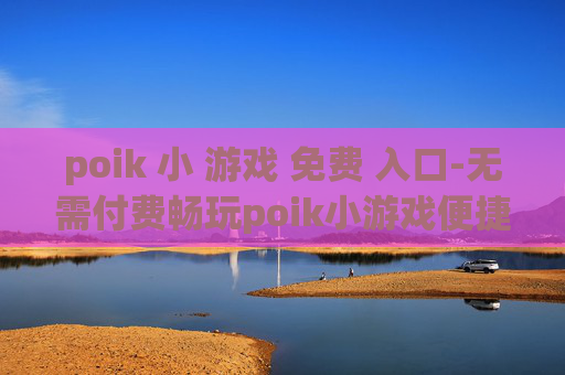 poik 小 游戏 免费 入口-无需付费畅玩poik小游戏便捷通道