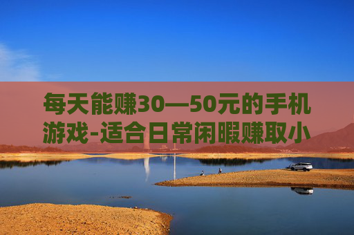 每天能赚30—50元的手机游戏-适合日常闲暇赚取小收益的手游推荐