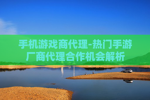 手机游戏商代理-热门手游厂商代理合作机会解析
