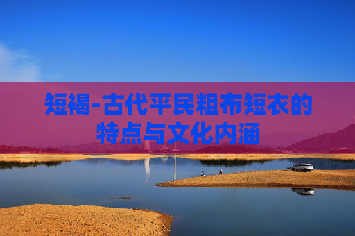 短褐-古代平民粗布短衣的特点与文化内涵