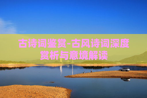 古诗词鉴赏-古风诗词深度赏析与意境解读