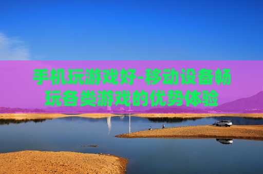 手机玩游戏好-移动设备畅玩各类游戏的优势体验