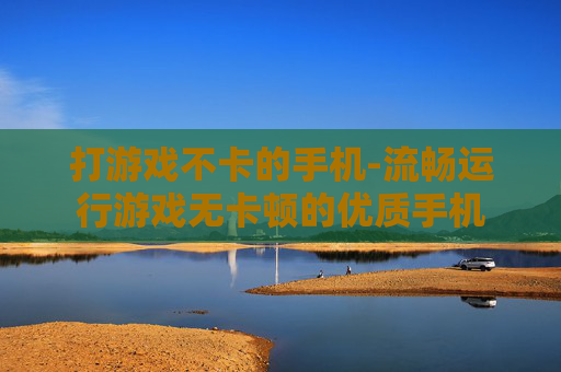 打游戏不卡的手机-流畅运行游戏无卡顿的优质手机