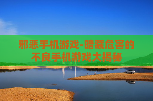 邪恶手机游戏-暗藏危害的不良手机游戏大揭秘