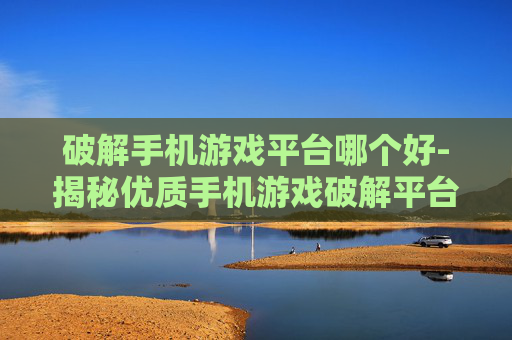 破解手机游戏平台哪个好-揭秘优质手机游戏破解平台选择指南