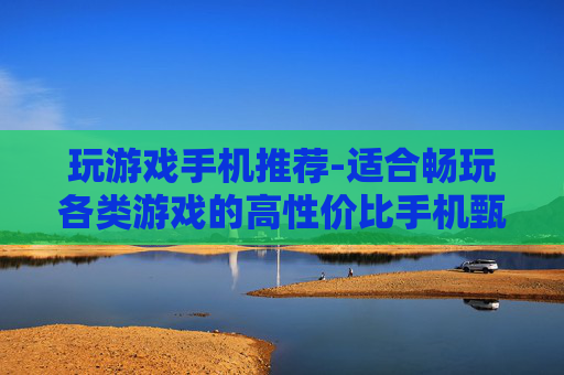 玩游戏手机推荐-适合畅玩各类游戏的高性价比手机甄选